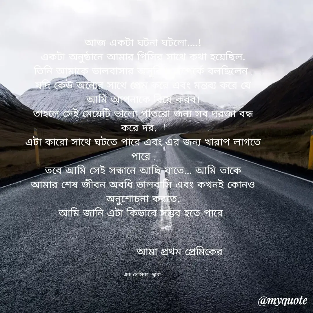 Quote by Ashima Biswas - আজ একটা ঘটনা ঘটলো....!
একটা অনুষ্ঠানে আমার পিসির সাথে কথা হয়েছিল.
তিনি আমাকে ভালবাসার অসুবিধা সম্পর্কে বলছিলেন .
যদি কেউ অন্যের সাথে প্রেম করে এবং মন্তব্য করে যে আমি আপনাকে বিয়ে করব।
তাহলে সেই মেয়েটি ভালো পাতরো জন্য সব দরজা বন্ধ করে দর.  !
এটা কারো সাথে ঘটতে পারে এবং এর জন্য খারাপ লাগতে পারে .
তবে আমি সেই সন্ধানে আছি যাতে... আমি তাকে আমার শেষ জীবন অবধি ভালবাসি এবং কখনই কোনও অনুশোচনা করতে.
আমি জানি এটা কিভাবে সম্ভব হতে পারে .


                     আমা প্রথম প্রেমিকের


এক প্রেমিকা  দ্বারা  - Made using Quotes Creator App, Post Maker App