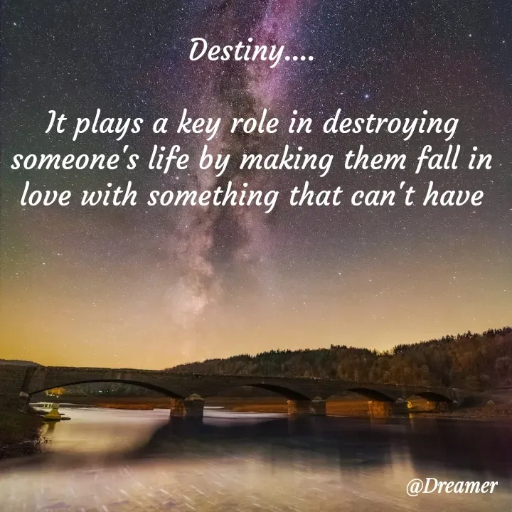 Quote by Dreamer - Destiny....

It plays a key role in destroying someone's life by making them fall in love with something that can't have - Made using Quotes Creator App, Post Maker App