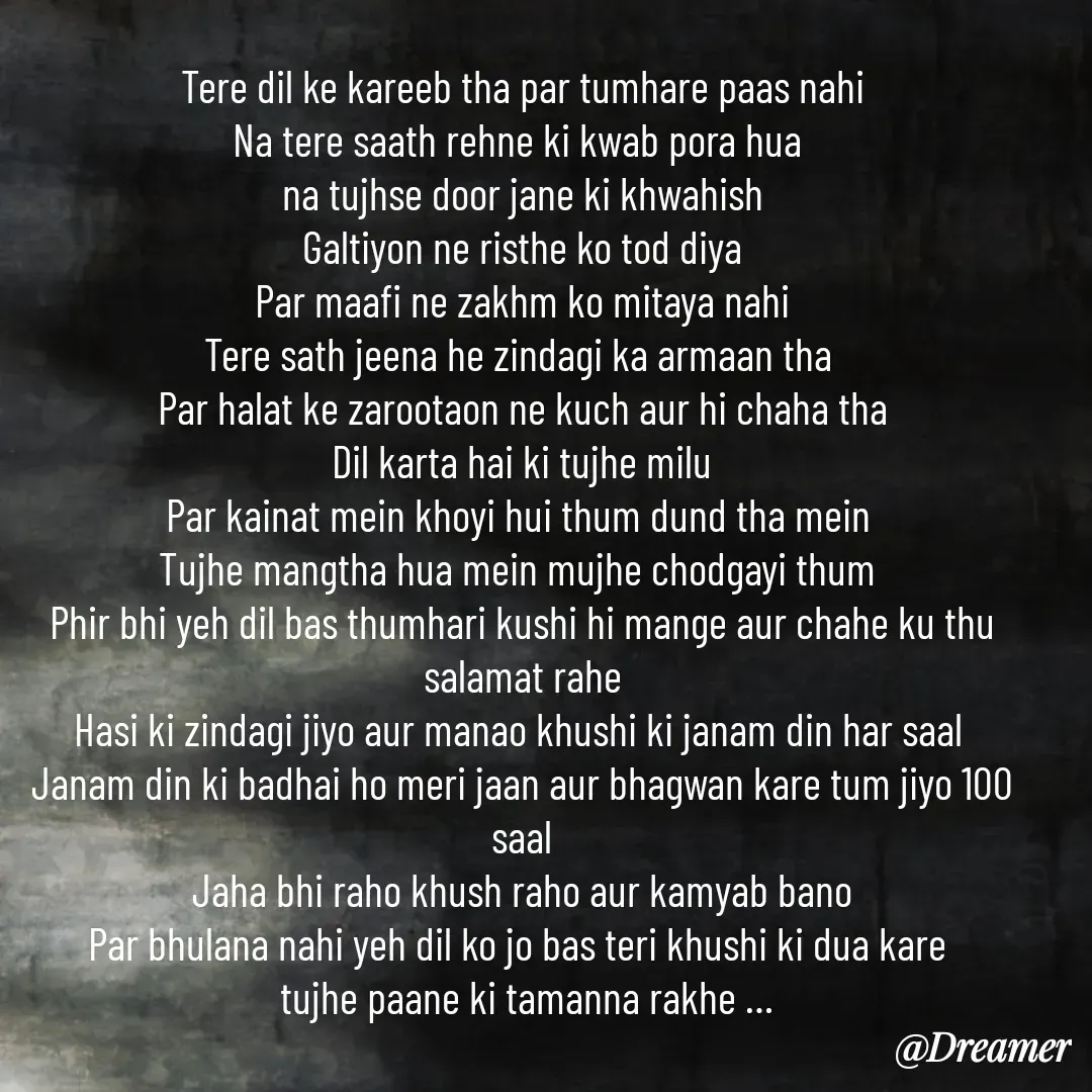 Quote by Dreamer - Tere dil ke kareeb tha par tumhare paas nahi
Na tere saath rehne ki kwab pora hua 
na tujhse door jane ki khwahish
Galtiyon ne risthe ko tod diya
Par maafi ne zakhm ko mitaya nahi
Tere sath jeena he zindagi ka armaan tha 
Par halat ke zarootaon ne kuch aur hi chaha tha
Dil karta hai ki tujhe milu
Par kainat mein khoyi hui thum dund tha mein 
Tujhe mangtha hua mein mujhe chodgayi thum 
Phir bhi yeh dil bas thumhari kushi hi mange aur chahe ku thu salamat rahe
Hasi ki zindagi jiyo aur manao khushi ki janam din har saal 
Janam din ki badhai ho meri jaan aur bhagwan kare tum jiyo 100 saal
Jaha bhi raho khush raho aur kamyab bano
Par bhulana nahi yeh dil ko jo bas teri khushi ki dua kare 
 tujhe paane ki tamanna rakhe … - Made using Quotes Creator App, Post Maker App