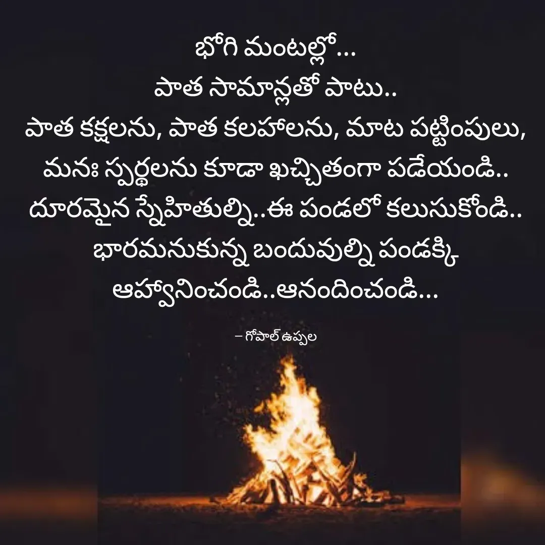 Quote by Gopal Uppala - భోగి మంటల్లో...
పాత సామాన్లతో పాటు..
పాత కక్షలను, పాత కలహాలను, మాట పట్టింపులు,  మనః స్పర్థలను కూడా ఖచ్చితంగా పడేయండి..
దూరమైన స్నేహితుల్ని..ఈ పండలో కలుసుకోండి..
భారమనుకున్న బందువుల్ని పండక్కి ఆహ్వానించండి..ఆనందించండి...

-- గోపాల్ ఉప్పల - Made using Quotes Creator App, Post Maker App