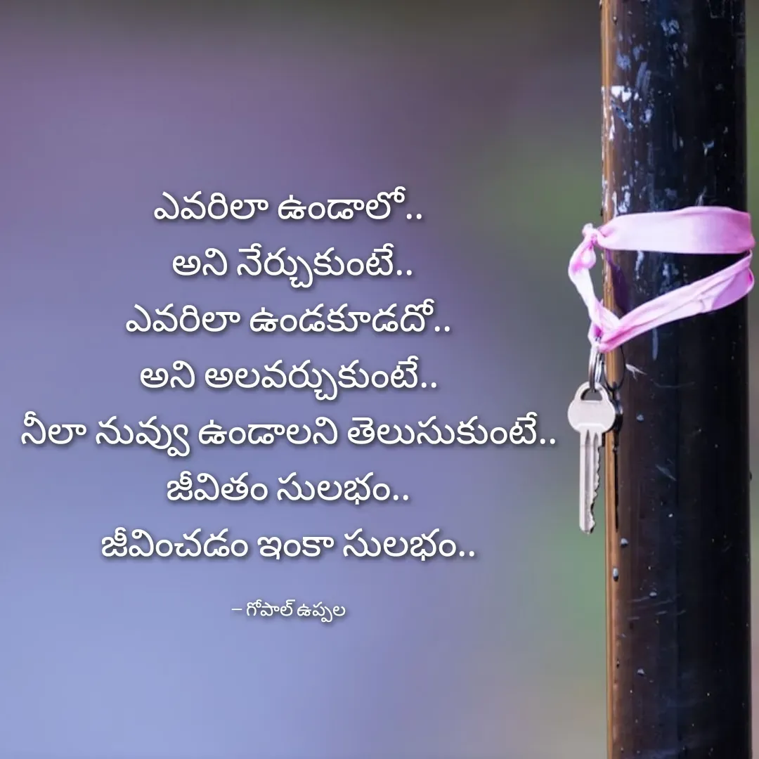 Quote by Gopal Uppala - ఎవరిలా ఉండాలో..
 అని నేర్చుకుంటే..
ఎవరిలా ఉండకూడదో..
అని అలవర్చుకుంటే..
నీలా నువ్వు ఉండాలని తెలుసుకుంటే..
జీవితం సులభం..
జీవించడం ఇంకా సులభం..

-- గోపాల్ ఉప్పల - Made using Quotes Creator App, Post Maker App