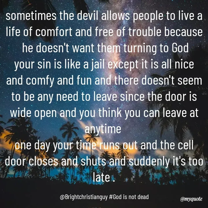 Quote by Emmanuel Christian - sometimes the devil allows people to live a life of comfort and free of trouble because
 he doesn't want them turning to God
your sin is like a jail except it is all nice and comfy and fun and there doesn't seem to be any need to leave since the door is wide open and you think you can leave at anytime 
one day your time runs out and the cell door closes and shuts and suddenly it's too late .

@Brightchristianguy #God is not dead - Made using Quotes Creator App, Post Maker App