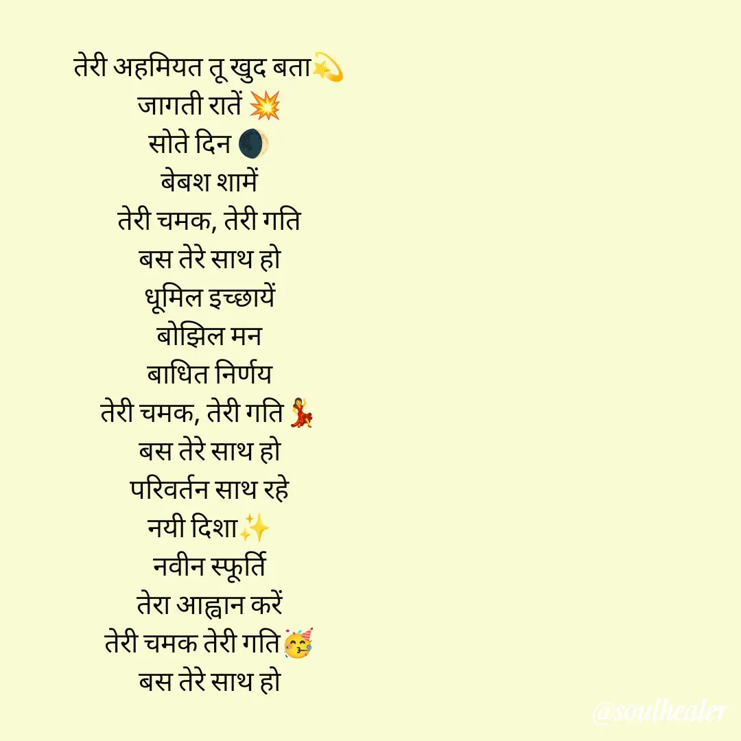 Quote by Soulhealer - तेरी अहमियत तू खुद बता💫
जागती रातें 💥
सोते दिन 🌒
बेबश शामें
तेरी चमक, तेरी गति
बस तेरे साथ हो
धूमिल इच्छायें
बोझिल मन
बाधित निर्णय
तेरी चमक, तेरी गति💃
बस तेरे साथ हो
परिवर्तन साथ रहे
नयी दिशा✨
नवीन स्फूर्ति
तेरा आह्वान करें
तेरी चमक तेरी गति🥳
बस तेरे साथ हो





Soulhealer  - Made using Quotes Creator App, Post Maker App