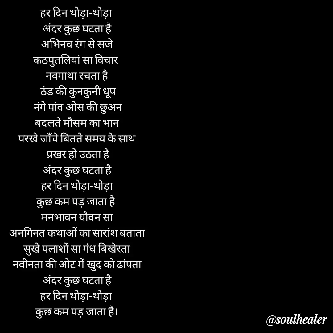 Quote by Soulhealer - हर दिन थोड़ा-थोड़ा 
अंदर कुछ घटता है
 अभिनव रंग से सजे 
कठपुतलियां सा विचार 
नवगाथा रचता है
 ठंड की कुनकुनी धूप
 नंगे पांव ओस की छुअन
बदलते मौसम का भान
परखे जाॅंचे बितते समय के साथ
 प्रखर हो उठता है
 अंदर कुछ घटता है 
हर दिन थोड़ा-थोड़ा
कुछ कम पड़ जाता है 
मनभावन यौवन सा
 अनगिनत कथाओं का सारांश बताता 
सुखे पलाशों सा गंध बिखेरता
नवीनता की ओट में खुद को ढांपता
 अंदर कुछ घटता है 
हर दिन थोड़ा-थोड़ा 
कुछ कम पड़ जाता है।

Soulhealer  - Made using Quotes Creator App, Post Maker App