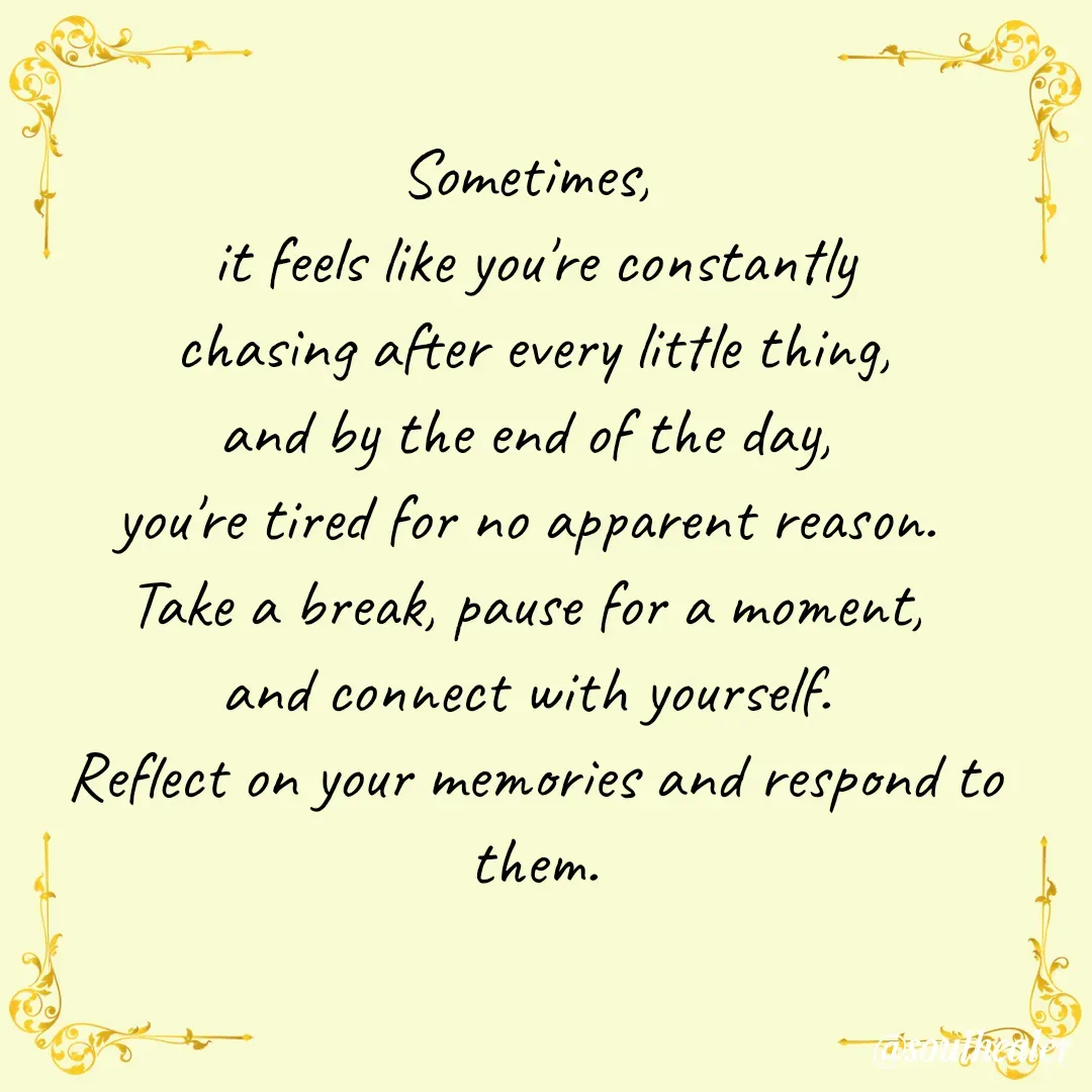 Quote by Soulhealer - Sometimes, 
it feels like you're constantly
 chasing after every little thing, 
and by the end of the day, 
you're tired for no apparent reason. 
Take a break, pause for a moment, 
and connect with yourself. 
Reflect on your memories and respond to them.
 - Made using Quotes Creator App, Post Maker App