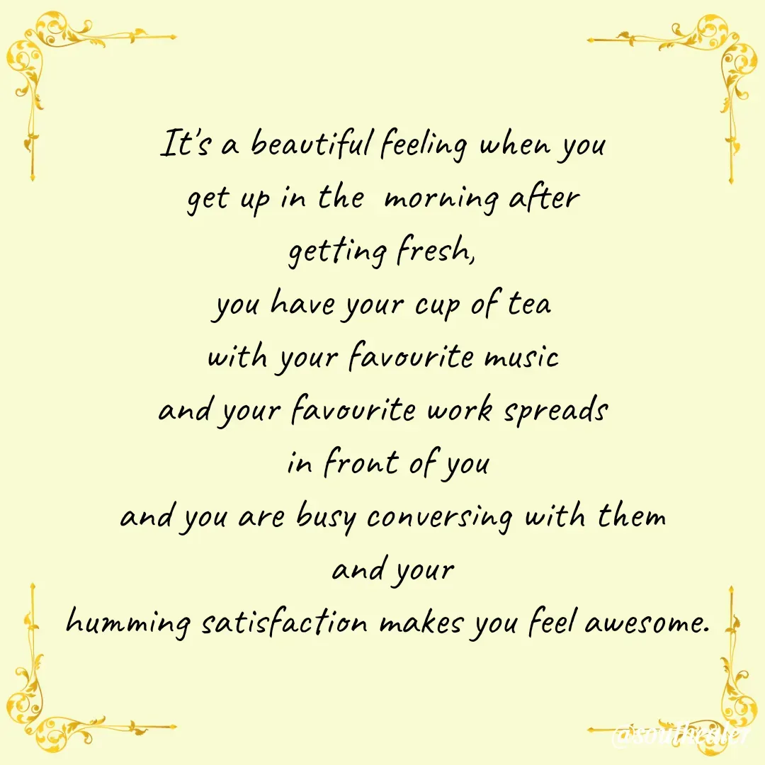Quote by Soulhealer - 
It's a beautiful feeling when you 
get up in the  morning after 
getting fresh, 
you have your cup of tea 
with your favourite music 
and your favourite work spreads 
in front of you
 and you are busy conversing with them
 and your
humming satisfaction makes you feel awesome. - Made using Quotes Creator App, Post Maker App