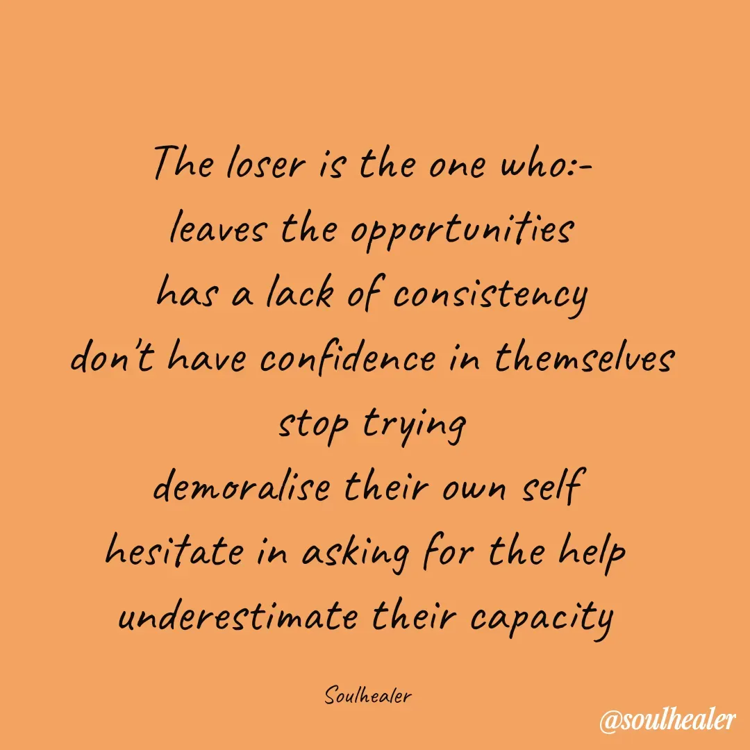 Quote by Soulhealer - The loser is the one who:-
leaves the opportunities
 has a lack of consistency 
don't have confidence in themselves
 stop trying 
demoralise their own self 
hesitate in asking for the help 
underestimate their capacity 

Soulhealer  - Made using Quotes Creator App, Post Maker App