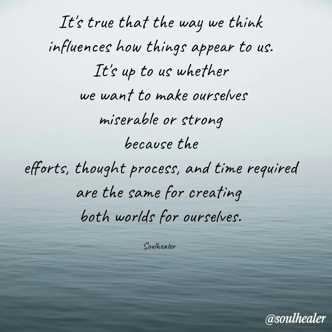 Quote by Soulhealer - It's true that the way we think
 influences how things appear to us. 
It's up to us whether
 we want to make ourselves
 miserable or strong 
because the
 efforts, thought process, and time required 
are the same for creating 
both worlds for ourselves.

Soulhealer  - Made using Quotes Creator App, Post Maker App