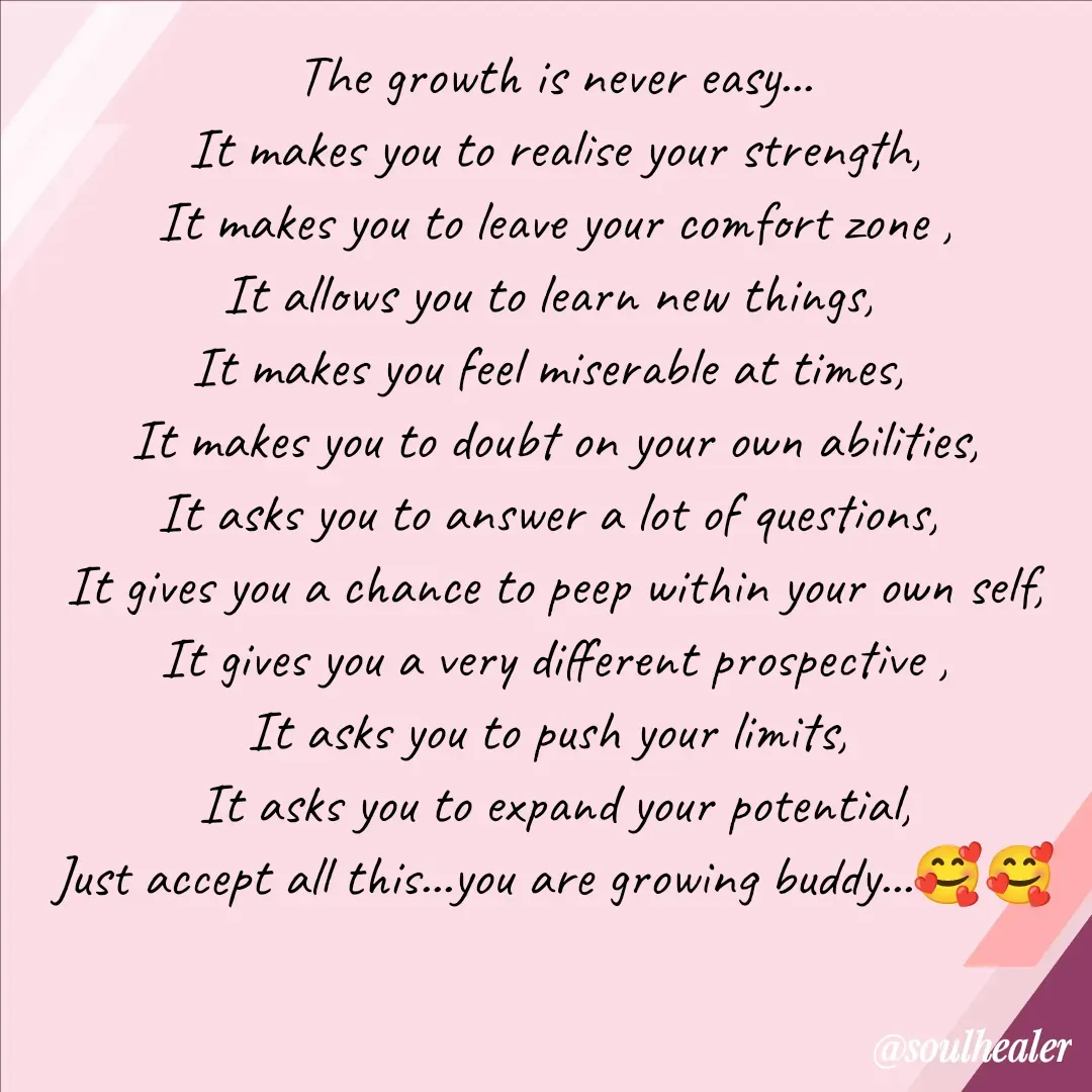 Quote by Soulhealer - The growth is never easy...
It makes you to realise your strength,
It makes you to leave your comfort zone ,
It allows you to learn new things, 
It makes you feel miserable at times, 
It makes you to doubt on your own abilities,
It asks you to answer a lot of questions, 
It gives you a chance to peep within your own self,
It gives you a very different prospective ,
It asks you to push your limits, 
It asks you to expand your potential,
Just accept all this...you are growing buddy...🥰🥰 - Made using Quotes Creator App, Post Maker App
