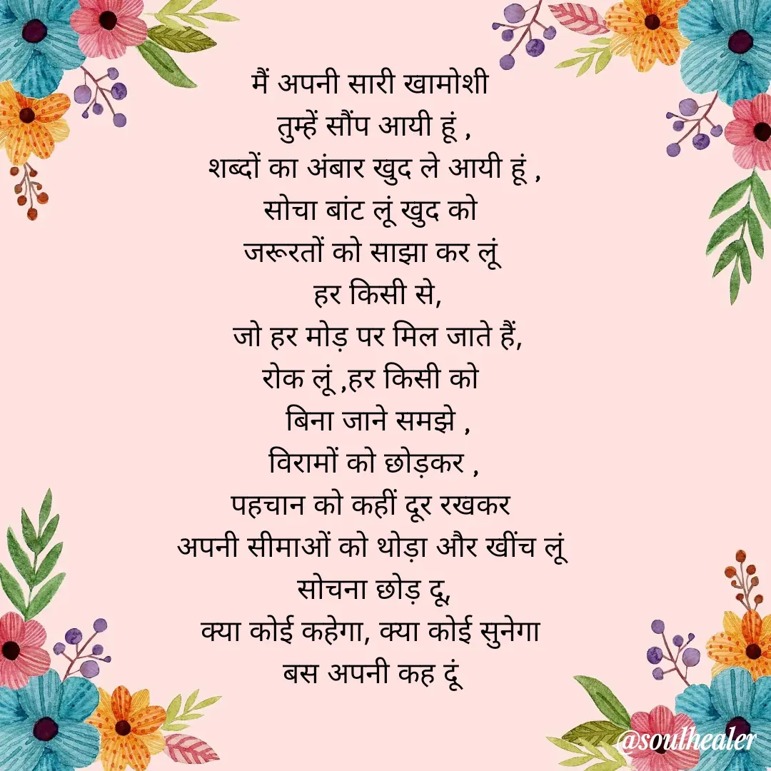 Quote by Soulhealer - 
मैं अपनी सारी खामोशी 
तुम्हें सौंप आयी हूं ,
शब्दों का अंबार खुद ले आयी हूं ,
सोचा बांट लूं खुद को 
जरूरतों को साझा कर लूं 
 हर किसी से,
 जो हर मोड़ पर मिल जाते हैं,
रोक लूं ,हर किसी को 
 बिना जाने समझे ,
विरामों को छोड़कर ,
पहचान को कहीं दूर रखकर 
अपनी सीमाओं को थोड़ा और खींच लूं 
सोचना छोड़ दू,
क्या कोई कहेगा, क्या कोई सुनेगा 
बस अपनी कह दूं  - Made using Quotes Creator App, Post Maker App