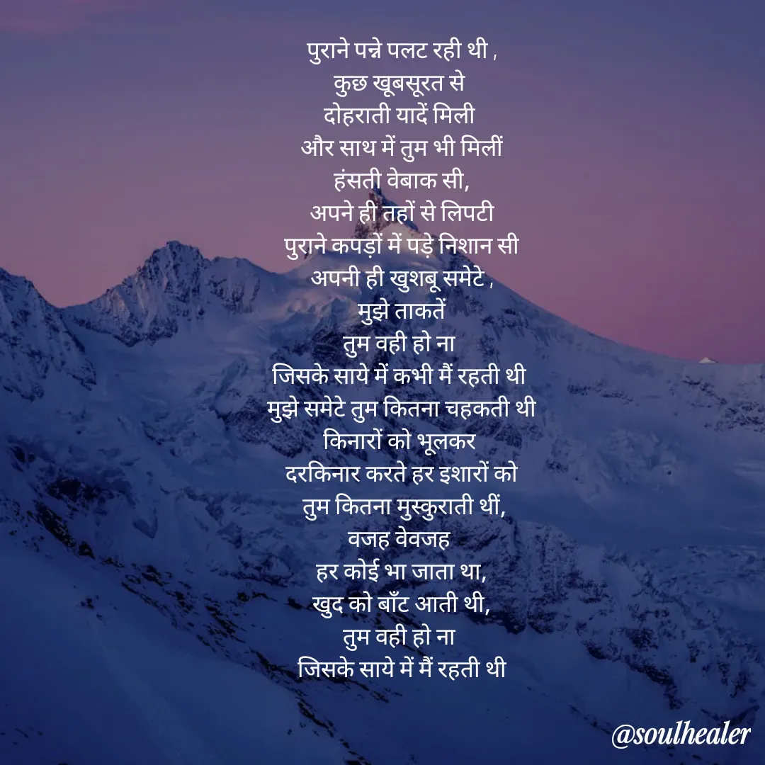 Quote by Soulhealer - पुराने पन्ने पलट रही थी ,
कुछ खूबसूरत से 
दोहराती यादें मिली 
और साथ में तुम भी मिलीं
 हंसती वेबाक सी, 
अपने ही तहों से लिपटी
पुराने कपड़ों में पड़े निशान सी
अपनी ही खुशबू समेटे ,
मुझे ताकतें
तुम वही हो ना 
जिसके साये में कभी मैं रहती थी 
मुझे समेटे तुम कितना चहकती थी
किनारों को भूलकर 
 दरकिनार करते हर इशारों को 
 तुम कितना मुस्कुराती थीं,
वजह वेवजह 
 हर कोई भा जाता था, 
खुद को बाॅंट आती थी,
तुम वही हो ना 
जिसके साये में मैं रहती थी - Made using Quotes Creator App, Post Maker App