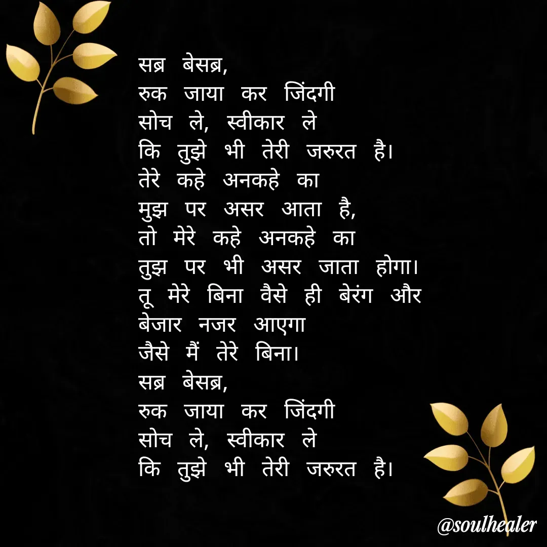 Quote by Soulhealer - सब्र बेसब्र, 
रुक जाया कर जिंदगी 
सोच ले, स्वीकार ले
कि तुझे भी तेरी जरुरत है।
तेरे कहे अनकहे का 
मुझ पर असर आता है,
तो मेरे कहे अनकहे का
तुझ पर भी असर जाता होगा।
तू मेरे बिना वैसे ही बेरंग और 
बेजार नजर आएगा 
जैसे मैं तेरे बिना।
सब्र बेसब्र, 
रुक जाया कर जिंदगी 
सोच ले, स्वीकार ले
कि तुझे भी तेरी जरुरत है। - Made using Quotes Creator App, Post Maker App
