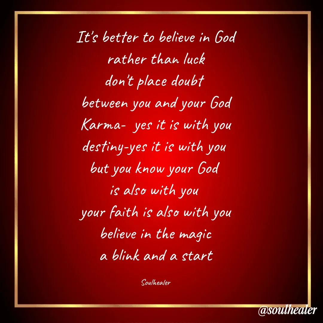Quote by Soulhealer - It's better to believe in God
 rather than luck 
don't place doubt 
between you and your God
 Karma-  yes it is with you 
destiny-yes it is with you 
but you know your God 
is also with you 
your faith is also with you
 believe in the magic 
a blink and a start

Soulhealer - Made using Quotes Creator App, Post Maker App
