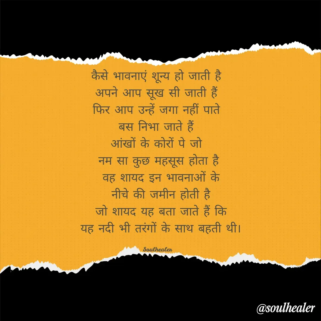 Quote by Soulhealer - कैसे भावनाएं शून्य हो जाती है 
अपने आप सूख सी जाती हैं 
फिर आप उन्हें जगा नहीं पाते 
बस निभा जाते हैं 
आंखों के कोरों पे जो 
नम सा कुछ महसूस होता है
 वह शायद इन भावनाओं के
 नीचे की जमीन होती है
 जो शायद यह बता जाते हैं कि
 यह नदी भी तरंगों के साथ बहती थी।

Soulhealer  - Made using Quotes Creator App, Post Maker App