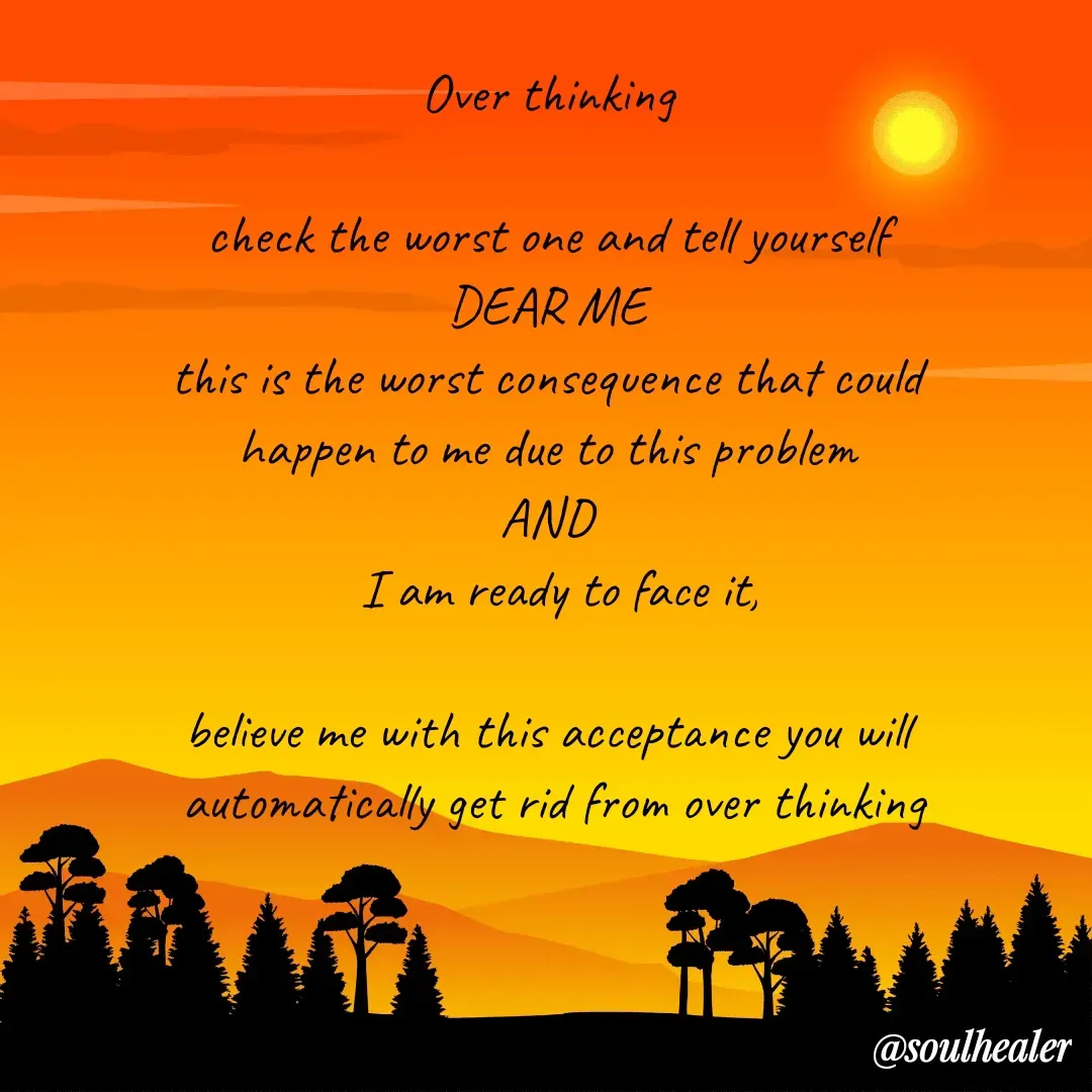 Quote by Soulhealer - Over thinking 

check the worst one and tell yourself 
DEAR ME 
this is the worst consequence that could 
happen to me due to this problem 
AND 
 I am ready to face it,

believe me with this acceptance you will 
automatically get rid from over thinking






Soulhealer  - Made using Quotes Creator App, Post Maker App