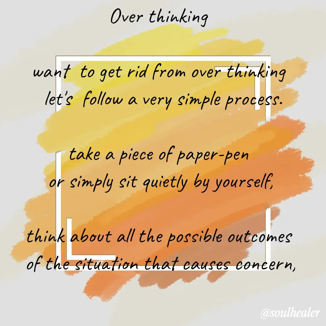 Quote by Soulhealer - Over thinking 

want  to get rid from over thinking 
 let's  follow a very simple process.

take a piece of paper-pen 
or simply sit quietly by yourself,

think about all the possible outcomes 
of the situation that causes concern,

imagine all the consequences, 





Soulhealer  - Made using Quotes Creator App, Post Maker App