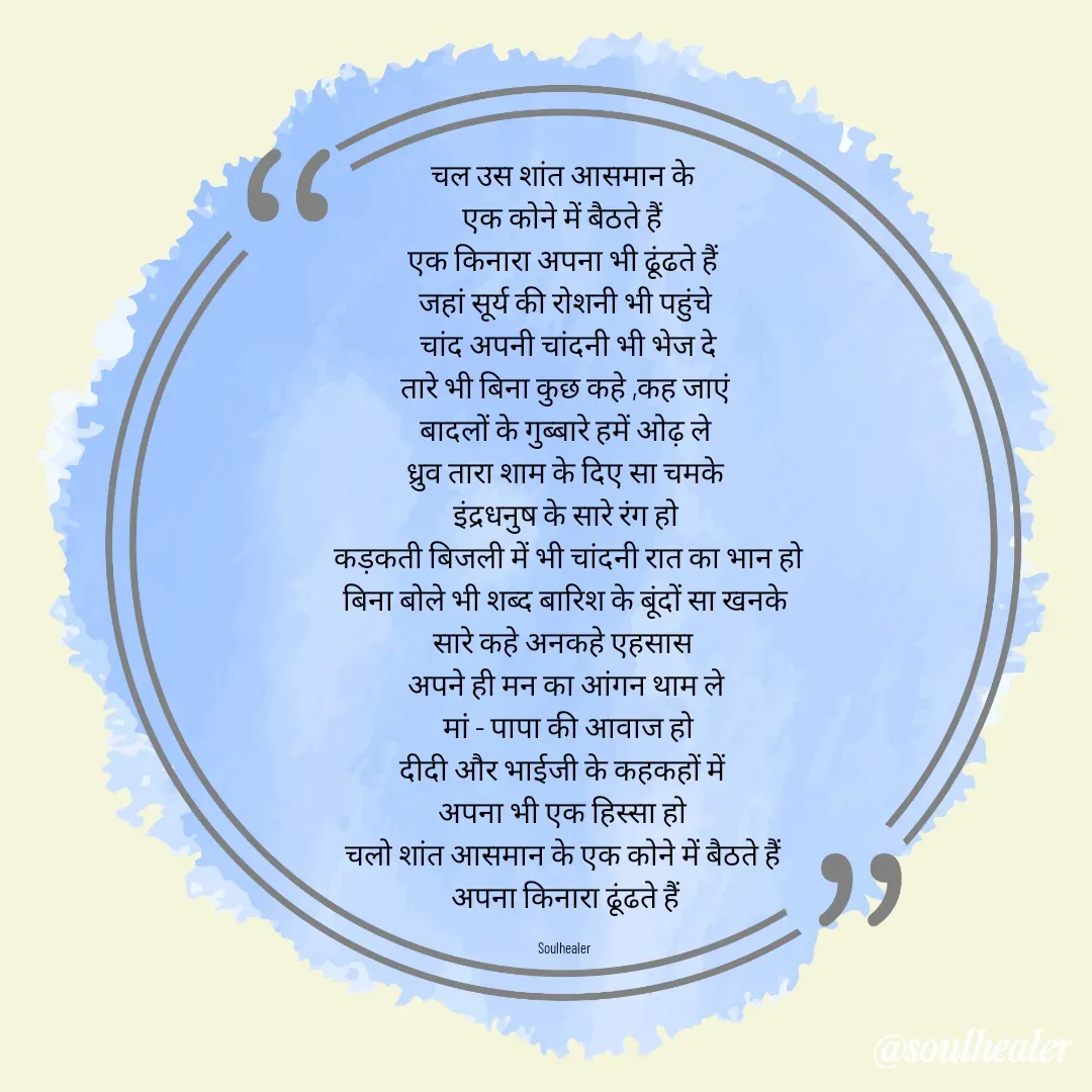Quote by Soulhealer - चल उस शांत आसमान के 
एक कोने में बैठते हैं 
एक किनारा अपना भी ढूंढते हैं 
जहां सूर्य की रोशनी भी पहुंचे
 चांद अपनी चांदनी भी भेज दे
 तारे भी बिना कुछ कहे ,कह जाएं 
बादलों के गुब्बारे हमें ओढ़ ले
 ध्रुव तारा शाम के दिए सा चमके 
इंद्रधनुष के सारे रंग हो
 कड़कती बिजली में भी चांदनी रात का भान हो
 बिना बोले भी शब्द बारिश के बूंदों सा खनके 
सारे कहे अनकहे एहसास 
अपने ही मन का आंगन थाम ले
 मां - पापा की आवाज हो
दीदी और भाईजी के कहकहों में 
अपना भी एक हिस्सा हो 
चलो शांत आसमान के एक कोने में बैठते हैं 
अपना किनारा ढूंढते हैं

Soulhealer  - Made using Quotes Creator App, Post Maker App