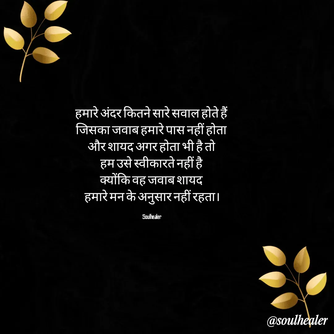 Quote by Soulhealer - हमारे अंदर कितने सारे सवाल होते हैं 
जिसका जवाब हमारे पास नहीं होता 
और शायद अगर होता भी है तो 
हम उसे स्वीकारते नहीं है 
क्योंकि वह जवाब शायद 
हमारे मन के अनुसार नहीं रहता।

Soulhealer  - Made using Quotes Creator App, Post Maker App