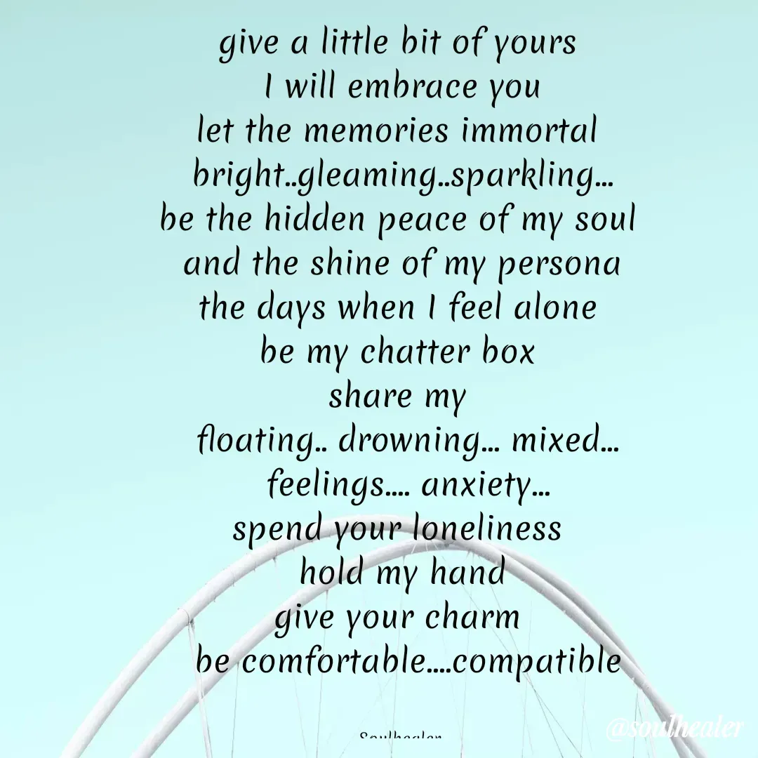 Quote by Soulhealer - give a little bit of yours 
 I will embrace you 
let the memories immortal 
bright..gleaming..sparkling...
be the hidden peace of my soul 
and the shine of my persona
the days when I feel alone 
be my chatter box 
share my 
 floating.. drowning... mixed...
 feelings.... anxiety...
spend your loneliness 
 hold my hand 
give your charm 
 be comfortable....compatible


Soulhealer  - Made using Quotes Creator App, Post Maker App