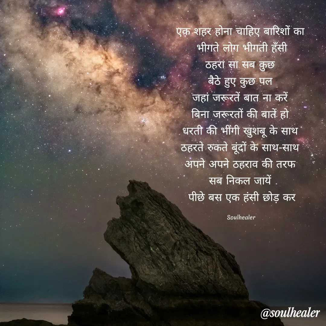 Quote by Soulhealer - एक शहर होना चाहिए बारिशों का 
भीगते लोग भीगती हॅंसी
ठहरा सा सब कुछ 
बैठे हुए कुछ पल 
जहां जरूरतें बात ना करें 
बिना जरूरतों की बातें हो 
धरती की भींगी खुशबू के साथ 
ठहरते रुकते बूंदों के साथ-साथ 
अपने अपने ठहराव की तरफ 
सब निकल जायें 
पीछे बस एक हंसी छोड़ कर

Soulhealer  - Made using Quotes Creator App, Post Maker App