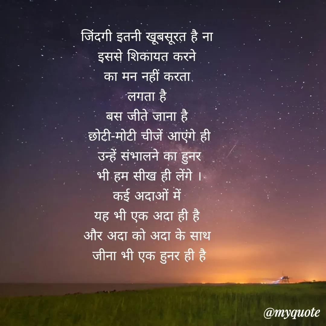 Quote by Soulhealer - जिंदगी इतनी खूबसूरत है ना 
इससे शिकायत करने 
का मन नहीं करता 
लगता है 
बस जीते जाना है 
छोटी-मोटी चीजें आएंगे ही
 उन्हें संभालने का हुनर 
भी हम सीख ही लेंगे ।
कई अदाओं में 
यह भी एक अदा ही है 
और अदा को अदा के साथ 
जीना भी एक हुनर ही है - Made using Quotes Creator App, Post Maker App