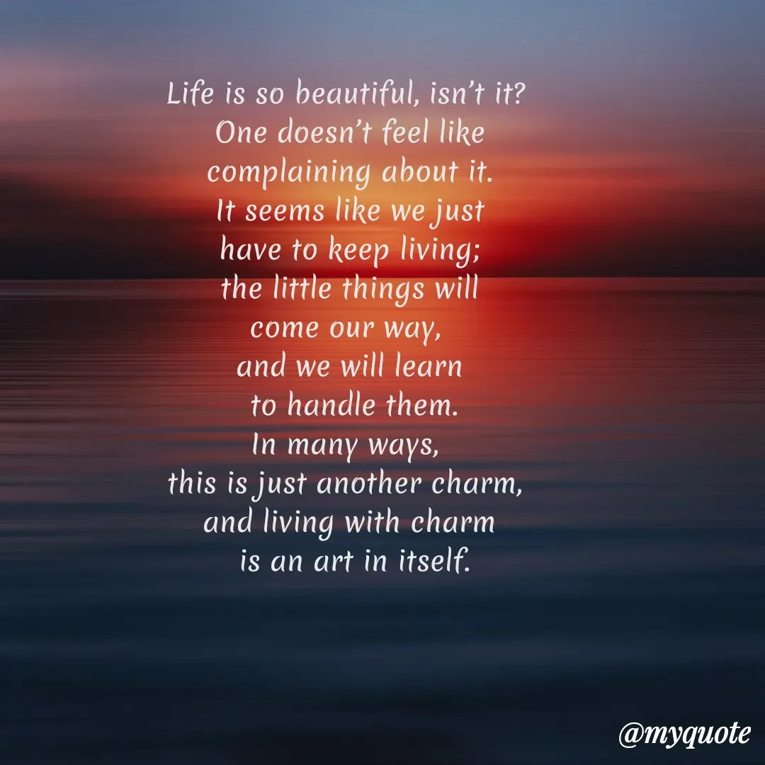Quote by Soulhealer - Life is so beautiful, isn’t it? 
 One doesn’t feel like 
complaining about it.
 It seems like we just 
have to keep living;
 the little things will 
come our way, 
and we will learn
 to handle them.
In many ways, 
this is just another charm, 
and living with charm
 is an art in itself. - Made using Quotes Creator App, Post Maker App