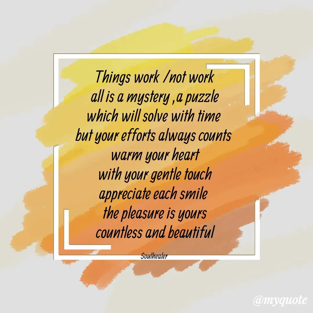 Quote by Soulhealer - Things work /not work
 all is a mystery ,a puzzle 
which will solve with time 
but your efforts always counts 
warm your heart
 with your gentle touch 
appreciate each smile 
the pleasure is yours
 countless and beautiful 

Soulhealer  - Made using Quotes Creator App, Post Maker App