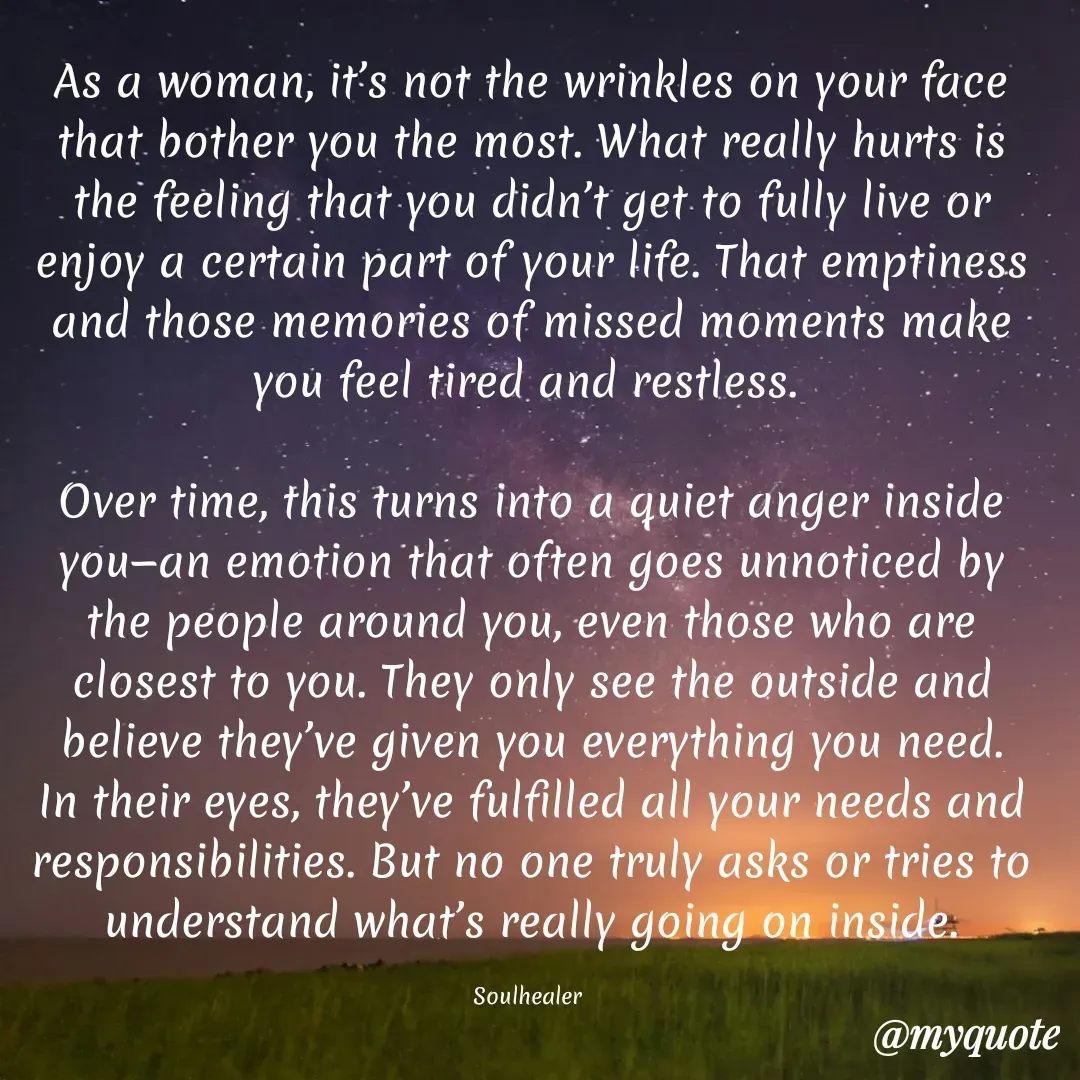 Quote by Soulhealer - As a woman, it’s not the wrinkles on your face that bother you the most. What really hurts is the feeling that you didn’t get to fully live or enjoy a certain part of your life. That emptiness and those memories of missed moments make you feel tired and restless. 

Over time, this turns into a quiet anger inside you—an emotion that often goes unnoticed by the people around you, even those who are closest to you. They only see the outside and believe they’ve given you everything you need. In their eyes, they’ve fulfilled all your needs and responsibilities. But no one truly asks or tries to understand what’s really going on inside.

Soulhealer  - Made using Quotes Creator App, Post Maker App