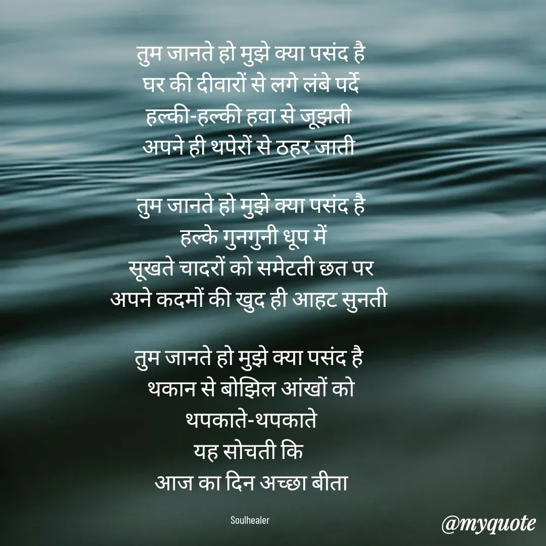 Quote by Soulhealer -  तुम जानते हो मुझे क्या पसंद है 
 घर की दीवारों से लगे लंबे पर्दे 
हल्की-हल्की हवा से जूझती 
अपने ही थपेरों से ठहर जाती 

तुम जानते हो मुझे क्या पसंद है
 हल्के गुनगुनी धूप में
 सूखते चादरों को समेटती छत पर 
अपने कदमों की खुद ही आहट सुनती 

तुम जानते हो मुझे क्या पसंद है 
थकान से बोझिल आंखों को
 थपकाते-थपकाते 
यह सोचती कि 
आज का दिन अच्छा बीता

Soulhealer  - Made using Quotes Creator App, Post Maker App