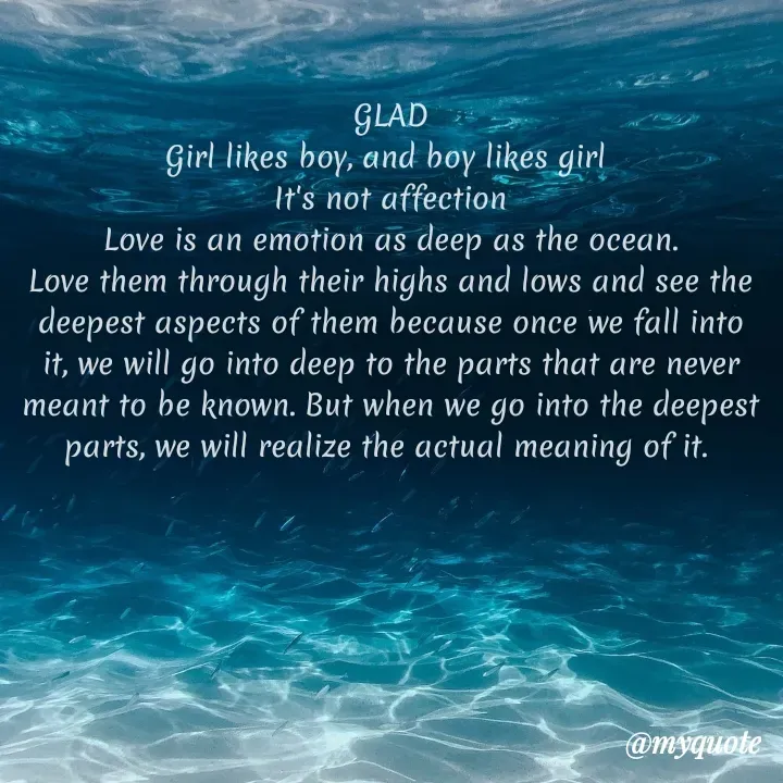 Quote by lectiophile - GLAD
Girl likes boy, and boy likes girl 
It's not affection
Love is an emotion as deep as the ocean.
Love them through their highs and lows and see the deepest aspects of them because once we fall into it, we will go into deep to the parts that are never meant to be known. But when we go into the deepest parts, we will realize the actual meaning of it. 
 - Made using Quotes Creator App, Post Maker App