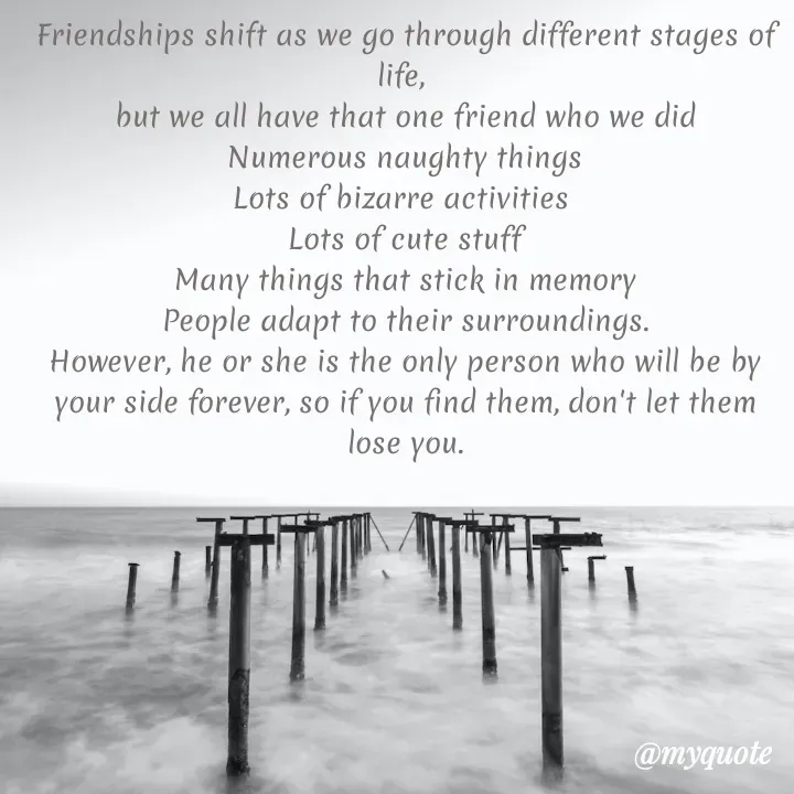 Quote by lectiophile - Friendships shift as we go through different stages of life, 
but we all have that one friend who we did
Numerous naughty things
Lots of bizarre activities 
Lots of cute stuff
Many things that stick in memory
People adapt to their surroundings.
However, he or she is the only person who will be by your side forever, so if you find them, don't let them lose you.
 - Made using Quotes Creator App, Post Maker App