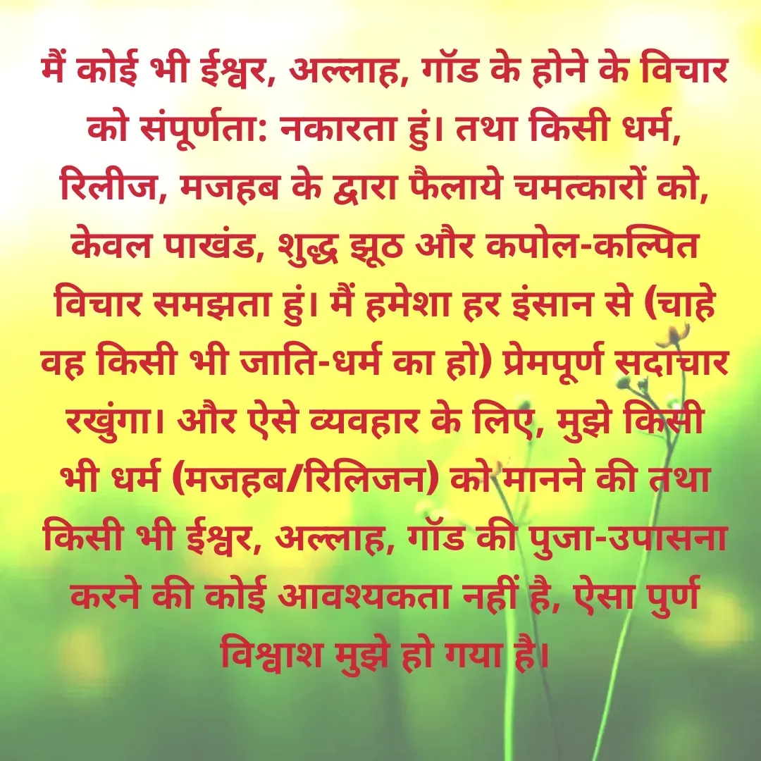 Quote by LIC AGENT Ajaykumar Gajbhiye - मैं कोई भी ईश्वर, अल्लाह, गॉड के होने के विचार को संपूर्णता: नकारता हुं। तथा किसी धर्म, रिलीज, मजहब के द्वारा फैलाये चमत्कारों को, केवल पाखंड, शुद्ध झूठ और कपोल-कल्पित विचार समझता हुं। मैं हमेशा हर इंसान से (चाहे वह किसी भी जाति-धर्म का हो) प्रेमपूर्ण सदाचार रखुंगा। और ऐसे व्यवहार के लिए, मुझे किसी भी धर्म (मजहब/रिलिजन) को मानने की तथा किसी भी ईश्वर, अल्लाह, गॉड की पुजा-उपासना करने की कोई आवश्यकता नहीं है, ऐसा पुर्ण विश्वाश मुझे हो गया है। - Made using Quotes Creator App, Post Maker App