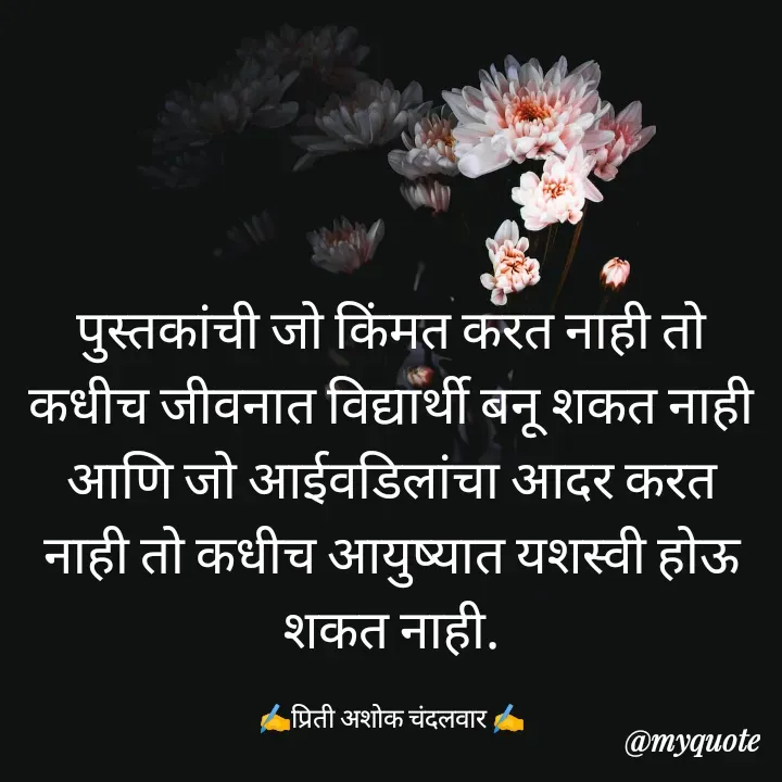 Quote by Priti Chandalwar - पुस्तकांची जो किंमत करत नाही तो कधीच जीवनात विद्यार्थी बनू शकत नाही आणि जो आईवडिलांचा आदर करत नाही तो कधीच आयुष्यात यशस्वी होऊ शकत नाही.

✍️प्रिती अशोक चंदलवार ✍️ - Made using Quotes Creator App, Post Maker App