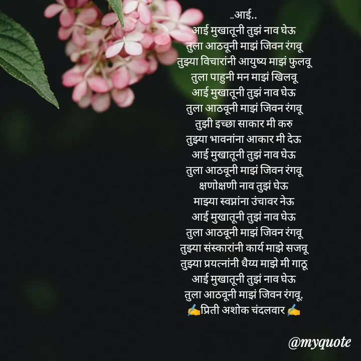 Quote by Priti Chandalwar - ..आई..
आई मुखातूनी तुझं नाव घेऊ
तुला आठवूनी माझं जिवन रंगवू
तुझ्या विचारांनी आयुष्य माझं फुलवू
तुला पाहुनी मन माझं खिलवू
आई मुखातूनी तुझं नाव घेऊ
तुला आठवूनी माझं जिवन रंगवू
तुझी इच्छा साकार मी करु
तुझ्या भावनांना आकार मी देऊ
आई मुखातूनी तुझं नाव घेऊ
तुला आठवूनी माझं जिवन रंगवू
क्षणोक्षणी नाव तुझं घेऊ
माझ्या स्वप्नांना उंचावर नेऊ
आई मुखातूनी तुझं नाव घेऊ
तुला आठवूनी माझं जिवन रंगवू
तुझ्या संस्कारांनी कार्य माझे सजवू
तुझ्या प्रयत्नांनी धैय्य माझे मी गाठू
आई मुखातूनी तुझं नाव घेऊ
तुला आठवूनी माझं जिवन रंगवू.
✍️प्रिती अशोक चंदलवार ✍️
 - Made using Quotes Creator App, Post Maker App