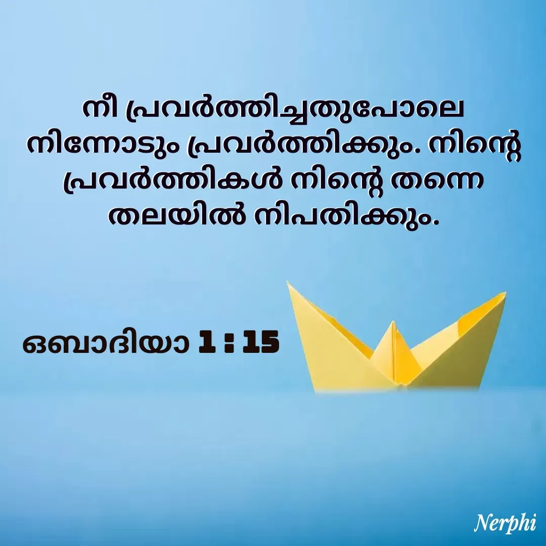 Quote by Nerphin Vincent - നീ പ്രവര്‍ത്തിച്ചതുപോലെ നിന്നോടും പ്രവര്‍ത്തിക്കും. നിന്റെ പ്രവര്‍ത്തികള്‍ നിന്റെ തന്നെ തലയില്‍ നിപതിക്കും.


ഒബാദിയാ 1 : 15 - Made using Quotes Creator App, Post Maker App