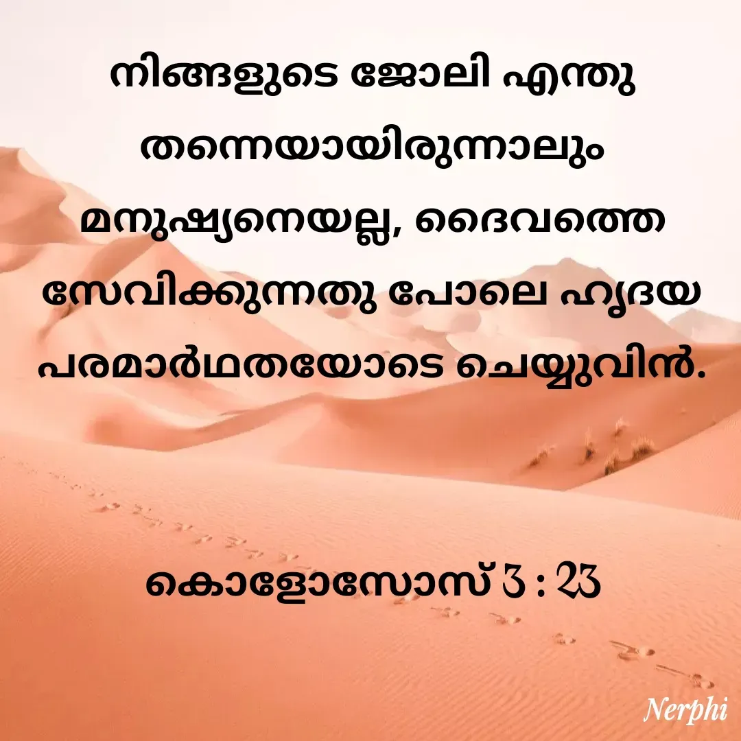 Quote by Nerphin Vincent - നിങ്ങളുടെ ജോലി എന്തു തന്നെയായിരുന്നാലും മനുഷ്യനെയല്ല, ദൈവത്തെ സേവിക്കുന്നതു പോലെ ഹൃദയ പരമാര്‍ഥതയോടെ ചെയ്യുവിന്‍.


കൊളോസോസ്‌ 3 : 23 - Made using Quotes Creator App, Post Maker App