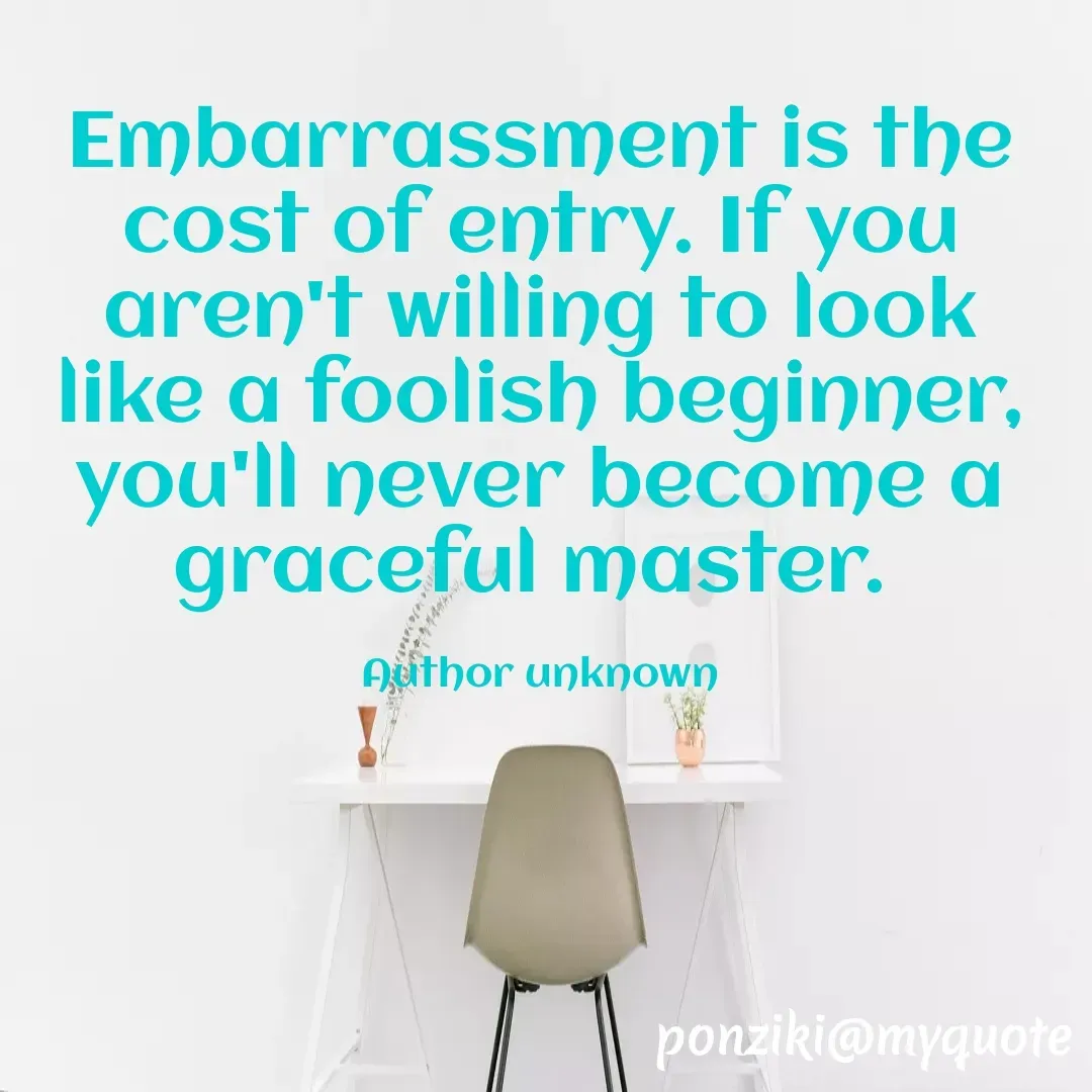 Quote by Diane Simmons - Embarrassment is the cost of entry. If you aren't willing to look like a foolish beginner, you'll never become a graceful master. 

Author unknown - Made using Quotes Creator App, Post Maker App