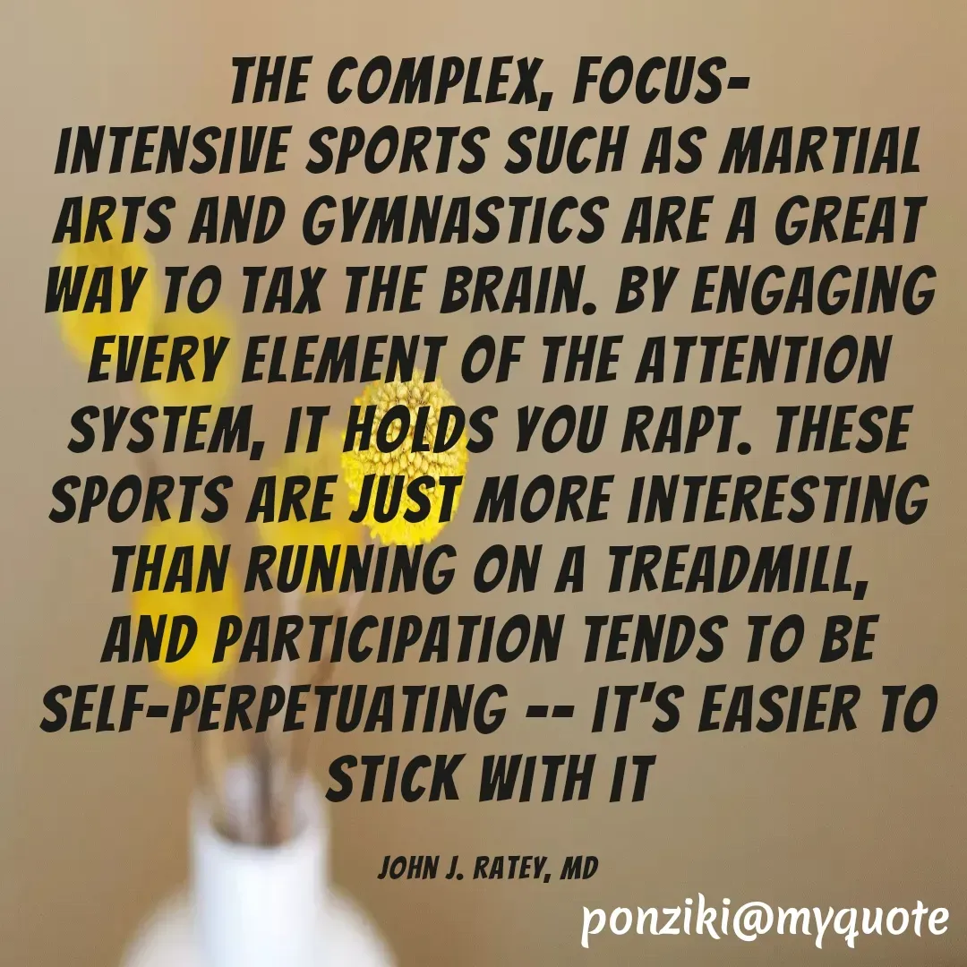 Quote by Diane Simmons - the complex, Focus-
intensive Sports such as martial arts and gymnastics are a great way to tax the brain. By engaging every element of the attention system, it holds you rapt. These sports are just more interesting than running on a treadmill, and participation tends to be self-perpetuating -- it's easier to stick with it

John J. Ratey, MD - Made using Quotes Creator App, Post Maker App