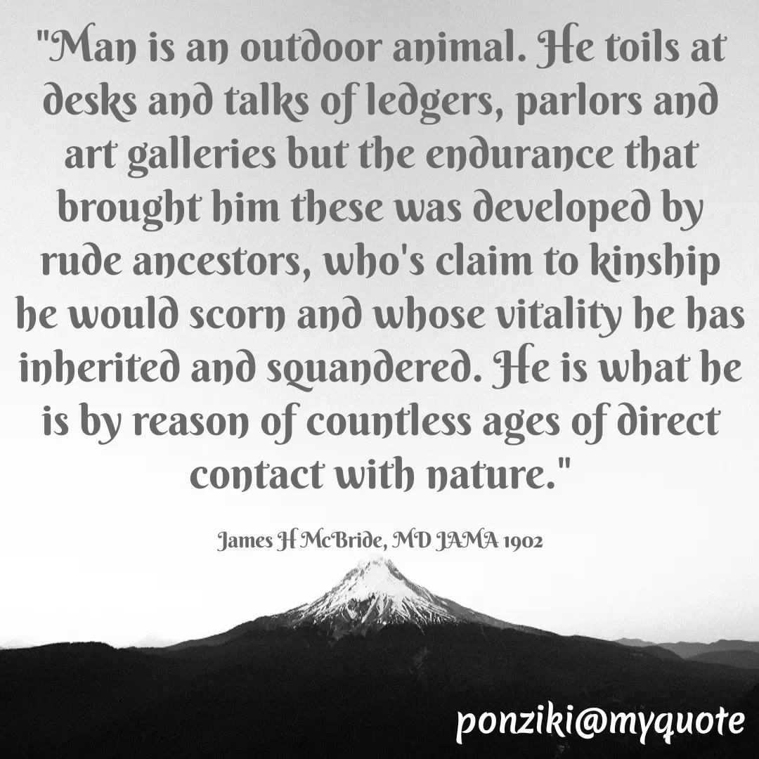 Quote by Diane Simmons - "Man is an outdoor animal. He toils at desks and talks of ledgers, parlors and art galleries but the endurance that brought him these was developed by rude ancestors, who's claim to kinship he would scorn and whose vitality he has inherited and squandered. He is what he is by reason of countless ages of direct contact with nature."

James H McBride, MD JAMA 1902 - Made using Quotes Creator App, Post Maker App