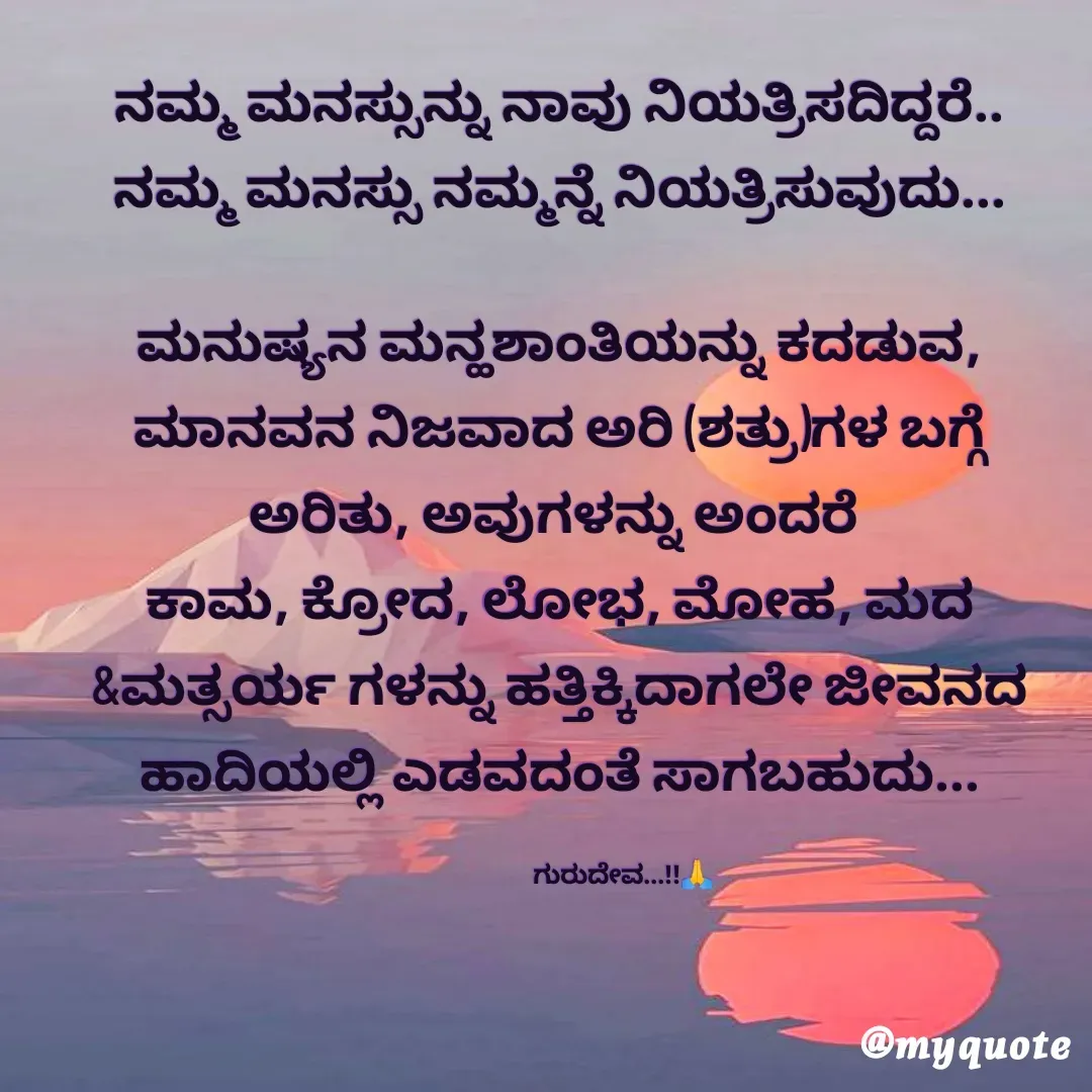 Quote by Manikanth Ganavari - ನಮ್ಮ ಮನಸ್ಸುನ್ನು ನಾವು ನಿಯತ್ರಿಸದಿದ್ದರೆ..
ನಮ್ಮ ಮನಸ್ಸು ನಮ್ಮನ್ನೆ ನಿಯತ್ರಿಸುವುದು...

ಮನುಷ್ಯನ ಮನ್ಹಶಾಂತಿಯನ್ನು ಕದಡುವ,
ಮಾನವನ ನಿಜವಾದ ಅರಿ (ಶತ್ರು)ಗಳ ಬಗ್ಗೆ ಅರಿತು, ಅವುಗಳನ್ನು ಅಂದರೆ 
ಕಾಮ, ಕ್ರೋದ, ಲೋಭ, ಮೋಹ, ಮದ &ಮತ್ಸರ್ಯ ಗಳನ್ನು ಹತ್ತಿಕ್ಕಿದಾಗಲೇ ಜೀವನದ ಹಾದಿಯಲ್ಲಿ ಎಡವದಂತೆ ಸಾಗಬಹುದು...

                         ಗುರುದೇವ...!!🙏 - Made using Quotes Creator App, Post Maker App