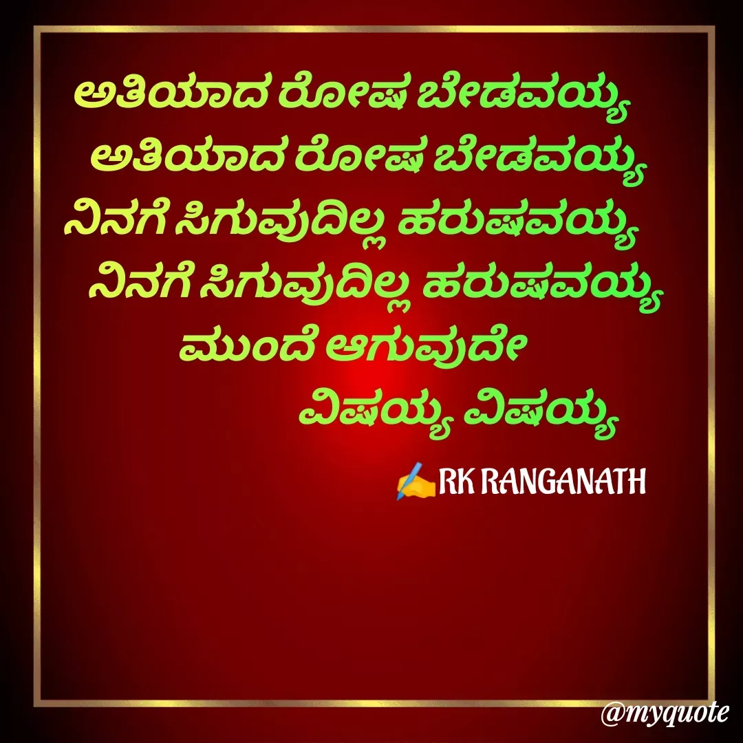 Quote by RK Ranganath - ಅತಿಯಾದ ರೋಷ ಬೇಡವಯ್ಯ 
    ಅತಿಯಾದ ರೋಷ ಬೇಡವಯ್ಯ 
ನಿನಗೆ ಸಿಗುವುದಿಲ್ಲ ಹರುಷವಯ್ಯ 
      ನಿನಗೆ ಸಿಗುವುದಿಲ್ಲ ಹರುಷವಯ್ಯ 
ಮುಂದೆ ಆಗುವುದೇ 
                          ವಿಷಯ್ಯ ವಿಷಯ್ಯ 
✍️RK RANGANATH  - Made using Quotes Creator App, Post Maker App