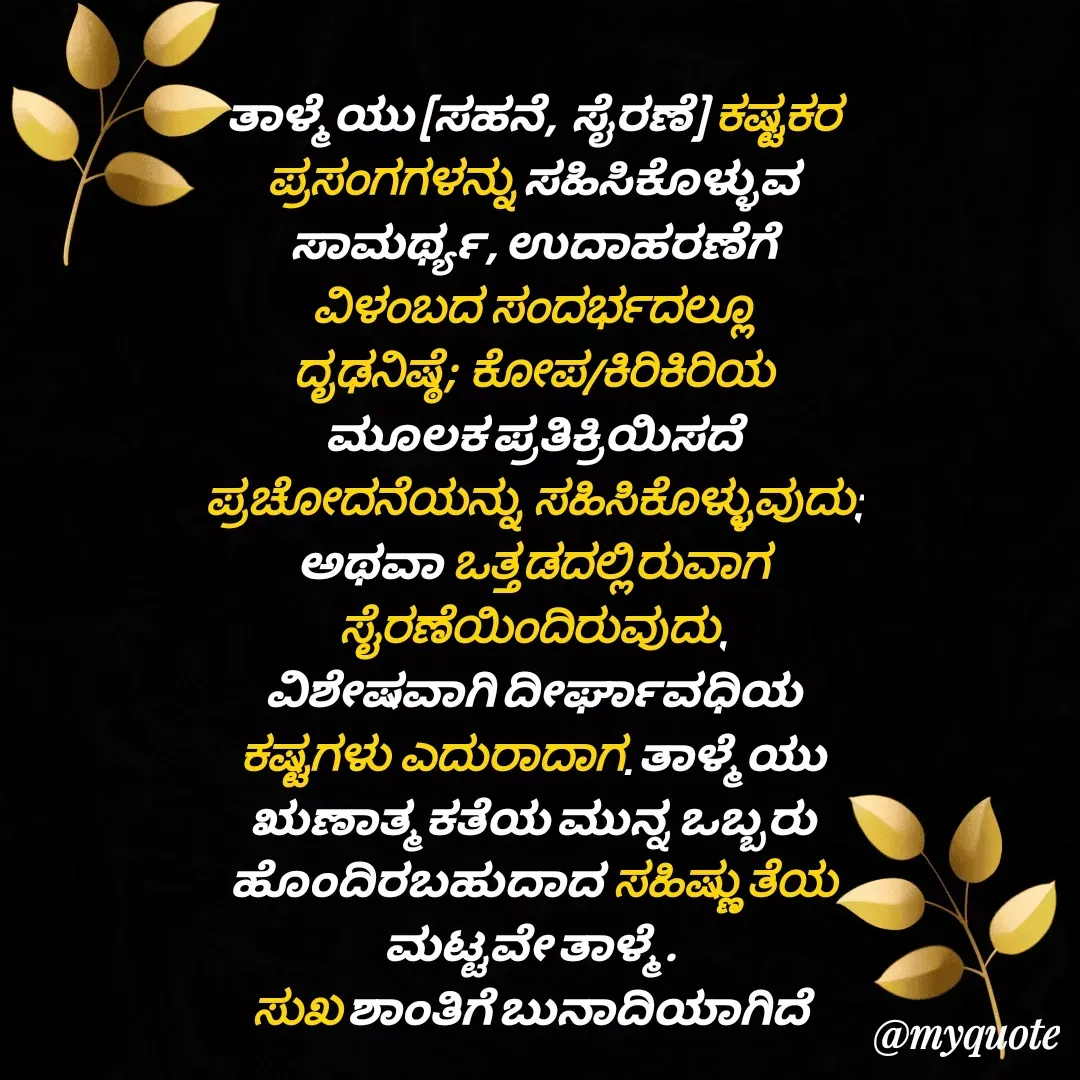 Quote by RK Ranganath - ತಾಳ್ಮೆಯು (ಸಹನೆ, ಸೈರಣೆ) ಕಷ್ಟಕರ ಪ್ರಸಂಗಗಳನ್ನು ಸಹಿಸಿಕೊಳ್ಳುವ ಸಾಮರ್ಥ್ಯ, ಉದಾಹರಣೆಗೆ ವಿಳಂಬದ ಸಂದರ್ಭದಲ್ಲೂ ದೃಢನಿಷ್ಠೆ; ಕೋಪ/ಕಿರಿಕಿರಿಯ ಮೂಲಕ ಪ್ರತಿಕ್ರಿಯಿಸದೆ ಪ್ರಚೋದನೆಯನ್ನು ಸಹಿಸಿಕೊಳ್ಳುವುದು; ಅಥವಾ ಒತ್ತಡದಲ್ಲಿರುವಾಗ ಸೈರಣೆಯಿಂದಿರುವುದು, ವಿಶೇಷವಾಗಿ ದೀರ್ಘಾವಧಿಯ ಕಷ್ಟಗಳು ಎದುರಾದಾಗ. ತಾಳ್ಮೆಯು ಋಣಾತ್ಮಕತೆಯ ಮುನ್ನ ಒಬ್ಬರು ಹೊಂದಿರಬಹುದಾದ ಸಹಿಷ್ಣುತೆಯ ಮಟ್ಟವೇ ತಾಳ್ಮೆ. 
ಸುಖ ಶಾಂತಿಗೆ ಬುನಾದಿಯಾಗಿದೆ  - Made using Quotes Creator App, Post Maker App