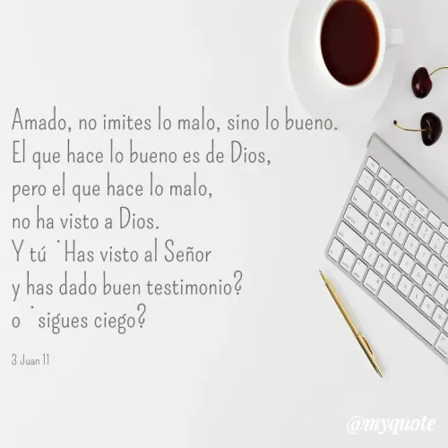 Quote by Merny Tona - Amado, no imites lo malo, sino lo bueno.
El que hace lo bueno es de Dios, 
pero el que hace lo malo, 
no ha visto a Dios.
Y tú ¿Has visto al Señor 
y has dado buen testimonio? 
o ¿sigues ciego?

3 Juan 11 - Made using Quotes Creator App, Post Maker App