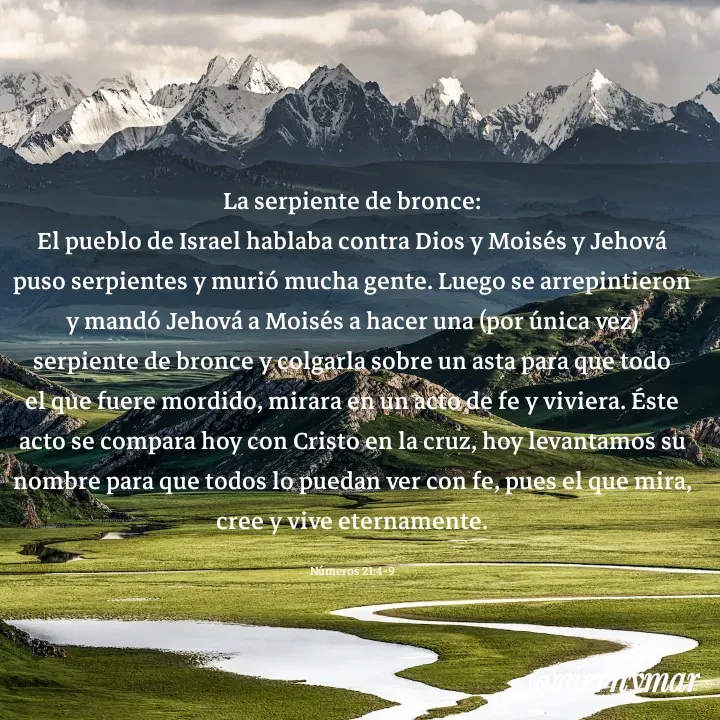 Quote by Merny Tona - La serpiente de bronce:
El pueblo de Israel hablaba contra Dios y Moisés y Jehová puso serpientes y murió mucha gente. Luego se arrepintieron y mandó Jehová a Moisés a hacer una (por única vez) serpiente de bronce y colgarla sobre un asta para que todo el que fuere mordido, mirara en un acto de fe y viviera. Éste acto se compara hoy con Cristo en la cruz, hoy levantamos su nombre para que todos lo puedan ver con fe, pues el que mira, cree y vive eternamente.

Números 21:4-9 - Made using Quotes Creator App, Post Maker App