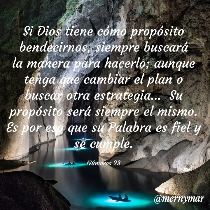 Quote by Merny Tona - Si Dios tiene cómo propósito bendecirnos, siempre buscará la manera para hacerlo; aunque tenga que cambiar el plan o buscar otra estrategia...  Su propósito será siempre el mismo.  Es por eso que su Palabra es fiel y se cumple.

Números 23 - Made using Quotes Creator App, Post Maker App