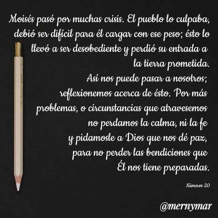 Quote by Merny Tona - Moisés pasó por muchas crisis. El pueblo lo culpaba, debió ser difícil para él cargar con ese peso; ésto lo llevó a ser desobediente y perdió su entrada a 
la tierra prometida.
Así nos puede pasar a nosotros; 
reflexionemos acerca de ésto. Por más 
problemas, o circunstancias que atravesemos 
no perdamos la calma, ni la fe 
y pidamosle a Dios que nos dé paz, 
para no perder las bendiciones que 
Él nos tiene preparadas.

Números 20 - Made using Quotes Creator App, Post Maker App