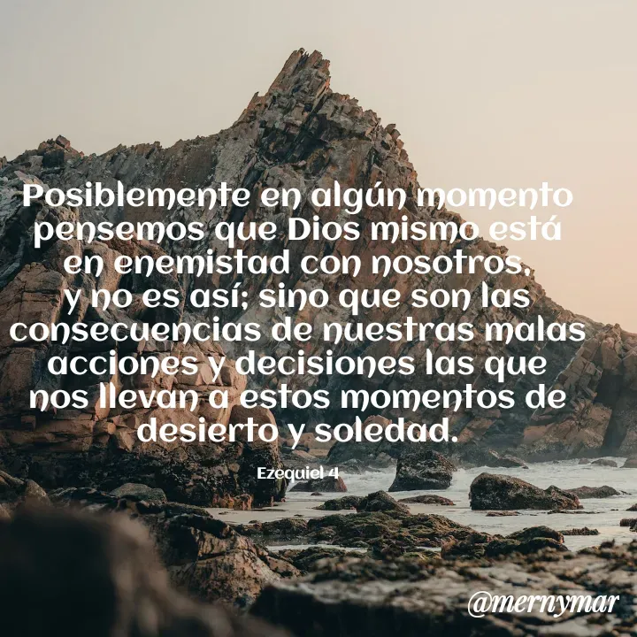 Quote by Merny Tona - Posiblemente en algún momento pensemos que Dios mismo está en enemistad con nosotros, y no es así; sino que son las consecuencias de nuestras malas acciones y decisiones las que nos llevan a estos momentos de desierto y soledad.

Ezequiel 4 - Made using Quotes Creator App, Post Maker App