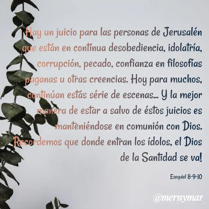 Quote by Merny Tona - Hay un juicio para las personas de Jerusalén que están en contínua desobediencia, idolatría, corrupción, pecado, confianza en filosofías paganas u otras creencias. Hoy para muchos, continúan estás série de escenas... Y la mejor manera de estar a salvo de éstos juicios es manteniéndose en comunión con Dios.
Recordemos que donde entran los ídolos, el Dios de la Santidad se va!

Ezequiel 8-9-10 - Made using Quotes Creator App, Post Maker App