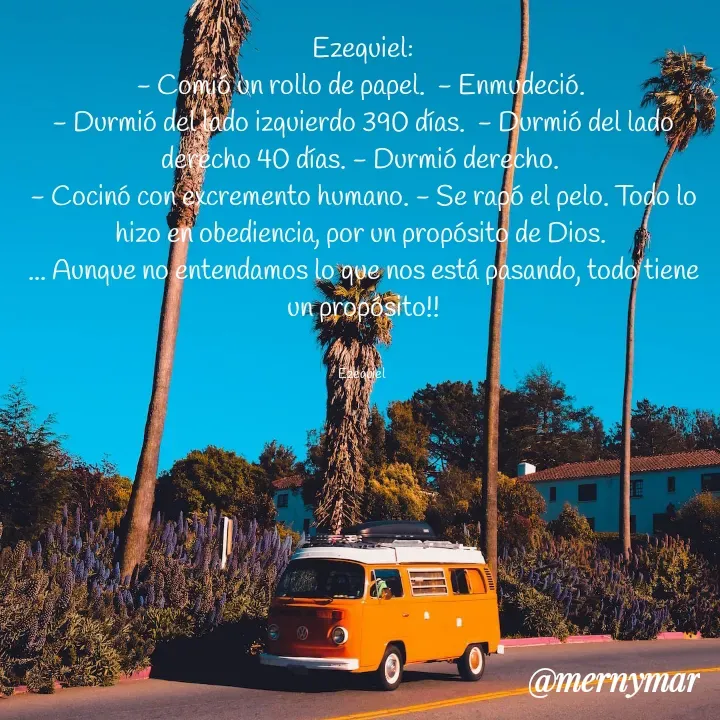 Quote by Merny Tona - Ezequiel:
- Comió un rollo de papel.  - Enmudeció. 
- Durmió del lado izquierdo 390 días.  - Durmió del lado derecho 40 días. - Durmió derecho. 
- Cocinó con excremento humano. - Se rapó el pelo. Todo lo hizo en obediencia, por un propósito de Dios. 
... Aunque no entendamos lo que nos está pasando, todo tiene un propósito!!


Ezequiel  - Made using Quotes Creator App, Post Maker App