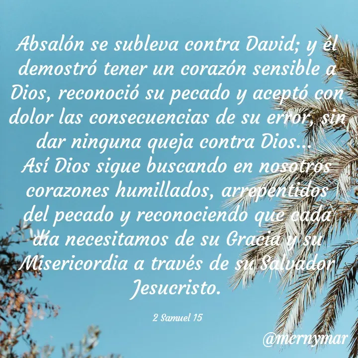 Quote by Merny Tona - Absalón se subleva contra David; y él demostró tener un corazón sensible a Dios, reconoció su pecado y aceptó con dolor las consecuencias de su error, sin dar ninguna queja contra Dios... 
Así Dios sigue buscando en nosotros corazones humillados, arrepentidos del pecado y reconociendo que cada día necesitamos de su Gracia y su Misericordia a través de su Salvador Jesucristo.

2 Samuel 15 - Made using Quotes Creator App, Post Maker App